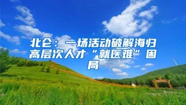 北仑：一场活动破解海归高层次人才“就医难”困局