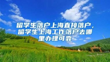 留学生落户上海直接落户，留学生上海工作落户去哪里办理可靠