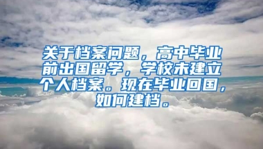 关于档案问题，高中毕业前出国留学，学校未建立个人档案。现在毕业回国，如何建档。