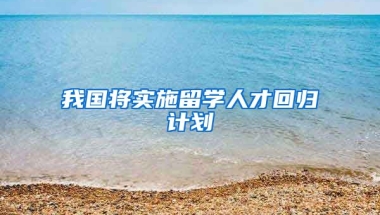 我国将实施留学人才回归计划