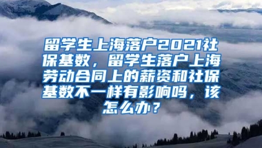 留学生上海落户2021社保基数，留学生落户上海劳动合同上的薪资和社保基数不一样有影响吗，该怎么办？