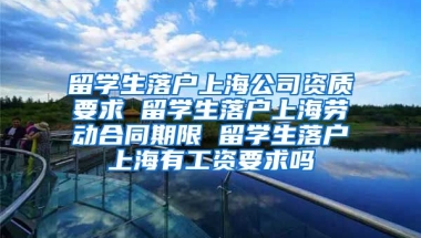 留学生落户上海公司资质要求 留学生落户上海劳动合同期限 留学生落户上海有工资要求吗