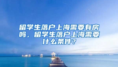 留学生落户上海需要有房吗，留学生落户上海需要什么条件？