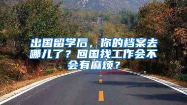 出国留学后，你的档案去哪儿了？回国找工作会不会有麻烦？