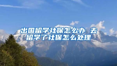 出国留学社保怎么办 去留学了社保怎么处理