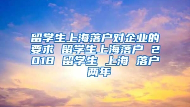 留学生上海落户对企业的要求 留学生上海落户 2018 留学生 上海 落户 两年