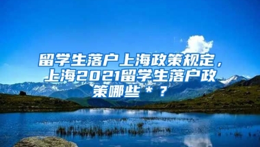 留学生落户上海政策规定，上海2021留学生落户政策哪些＊？