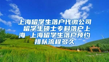 上海留学生落户代缴公司 留学生硕士专科落户上海 上海留学生落户预约排队流程多久