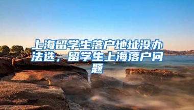 上海留学生落户地址没办法选，留学生上海落户问题