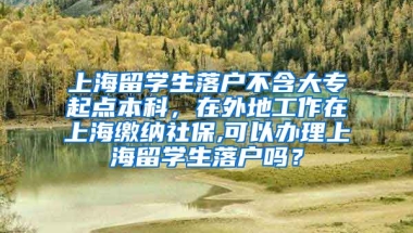 上海留学生落户不含大专起点本科，在外地工作在上海缴纳社保,可以办理上海留学生落户吗？