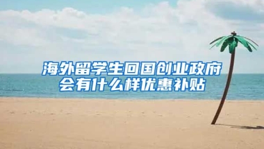 海外留学生回国创业政府会有什么样优惠补贴