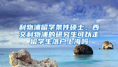 利物浦留学条件硕士，西交利物浦的研究生可以走留学生落户上海吗