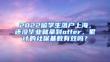 2022留学生落户上海，还没毕业就拿到offer，累计的社保基数有效吗？