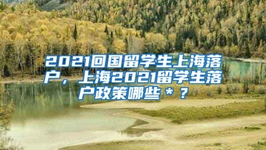 2021回国留学生上海落户，上海2021留学生落户政策哪些＊？