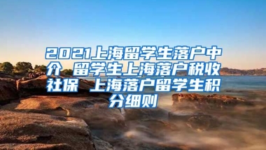 2021上海留学生落户中介 留学生上海落户税收社保 上海落户留学生积分细则