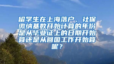 留学生在上海落户，社保缴纳基数开始计算的年份是从毕业证上的日期开始算还是从回国工作开始算呢？