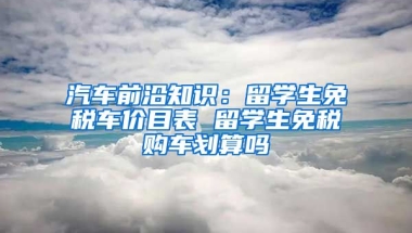 汽车前沿知识：留学生免税车价目表 留学生免税购车划算吗