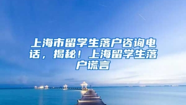 上海市留学生落户咨询电话，揭秘！上海留学生落户谎言