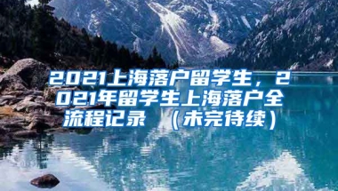 2021上海落户留学生，2021年留学生上海落户全流程记录 （未完待续）