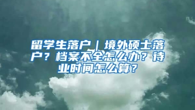 留学生落户｜境外硕士落户？档案不全怎么办？待业时间怎么算？