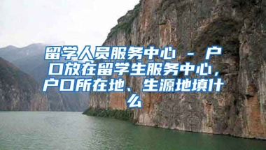 留学人员服务中心 - 户口放在留学生服务中心，户口所在地、生源地填什么