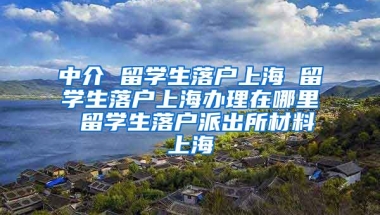 中介 留学生落户上海 留学生落户上海办理在哪里 留学生落户派出所材料上海