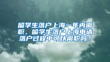 留学生落户上海一年内离职，留学生落户上海申请落户过程中可以离职吗？