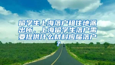 留学生上海落户租住地派出所，上海留学生落户需要提供什么材料应届落户？