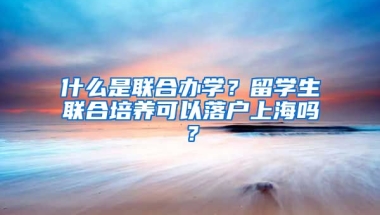 什么是联合办学？留学生联合培养可以落户上海吗？