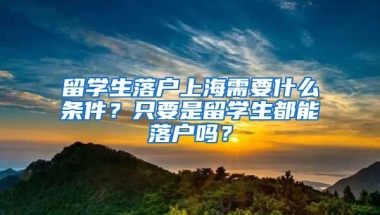 留学生落户上海需要什么条件？只要是留学生都能落户吗？