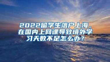 2022留学生落户上海，在国内上网课导致境外学习天数不足怎么办？