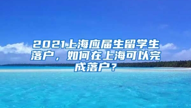 2021上海应届生留学生落户，如何在上海可以完成落户？