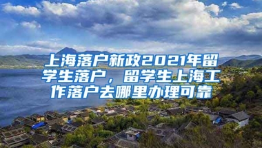 上海落户新政2021年留学生落户，留学生上海工作落户去哪里办理可靠