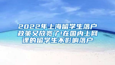 2022年上海留学生落户政策又放宽了!在国内上网课的留学生不影响落户