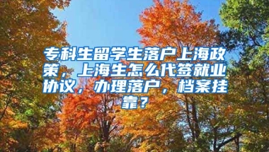 专科生留学生落户上海政策，上海生怎么代签就业协议，办理落户，档案挂靠？