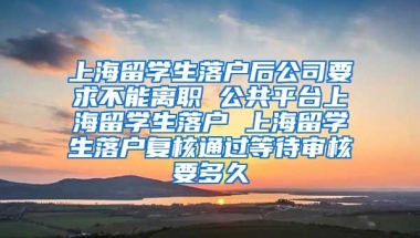 上海留学生落户后公司要求不能离职 公共平台上海留学生落户 上海留学生落户复核通过等待审核要多久