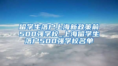 留学生落户上海新政策前500强学校_上海留学生落户500强学校名单