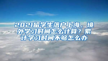 2021留学生落户上海，境外学习时间怎么计算？累计学习时间不够怎么办