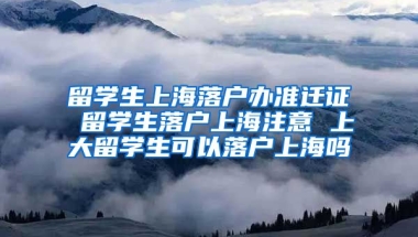 留学生上海落户办准迁证 留学生落户上海注意 上大留学生可以落户上海吗