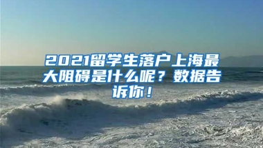 2021留学生落户上海最大阻碍是什么呢？数据告诉你！