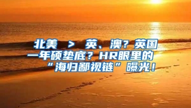 北美 ＞ 英、澳？英国一年硕垫底？HR眼里的“海归鄙视链”曝光！