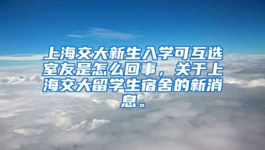 上海交大新生入学可互选室友是怎么回事，关于上海交大留学生宿舍的新消息。