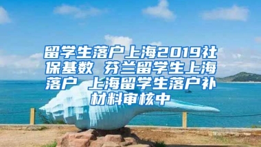 留学生落户上海2019社保基数 芬兰留学生上海落户 上海留学生落户补材料审核中