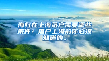 海归在上海落户需要哪些条件？落户上海前你必须知道的。