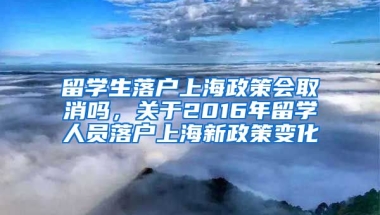 留学生落户上海政策会取消吗，关于2016年留学人员落户上海新政策变化