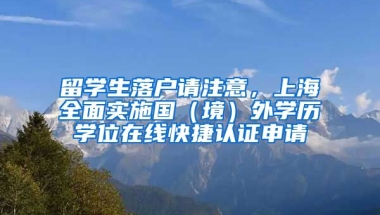 留学生落户请注意，上海全面实施国（境）外学历学位在线快捷认证申请