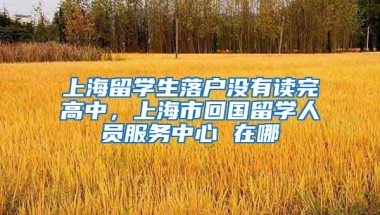 上海留学生落户没有读完高中，上海市回国留学人员服务中心 在哪