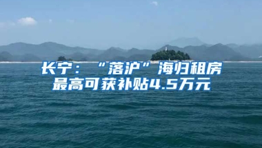 长宁：“落沪”海归租房最高可获补贴4.5万元