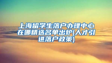 上海留学生落户办理中心在哪精选名单出炉(人才引进落户政策)