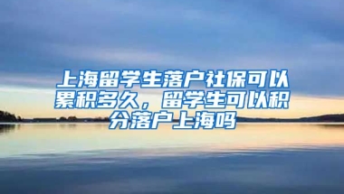 上海留学生落户社保可以累积多久，留学生可以积分落户上海吗